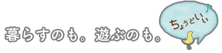 暮らすのも。遊ぶのも。ちょうどいい